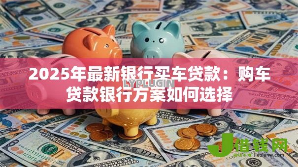2025年最新银行买车贷款：购车贷款银行方案如何选择