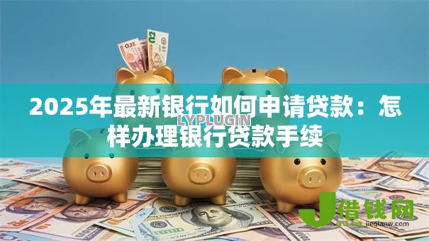 2025年最新银行如何申请贷款:怎样办理银行贷款手续 2025年最新银行如何申请贷款:怎样办理银行贷款手续