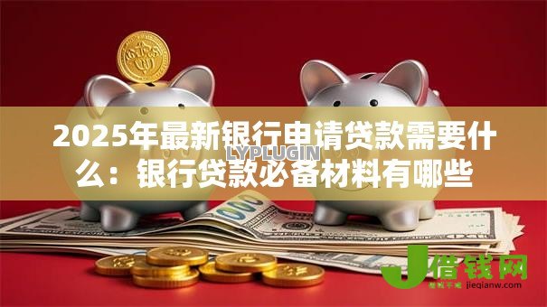 2025年最新银行申请贷款需要什么：银行贷款必备材料有哪些