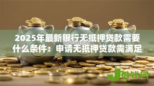 2025年最新银行无抵押贷款需要什么条件：申请无抵押贷款需满足哪些要求