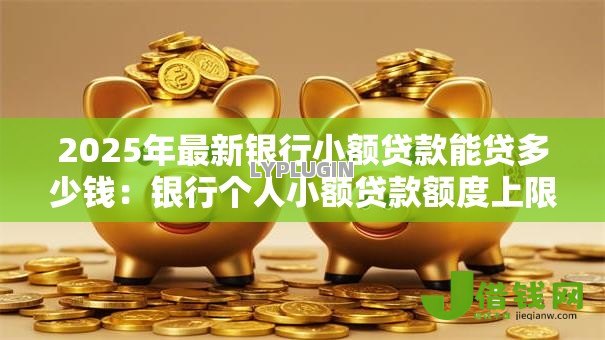 2025年最新银行小额贷款能贷多少钱:银行个人小额贷款额度上限是多少 2025年最新银行小额贷款能贷多少钱:银行个人小额贷款额度上限是多少