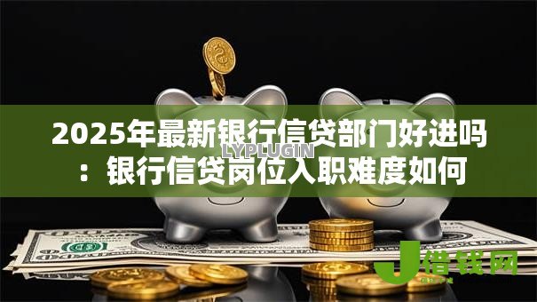 2025年最新银行信贷部门好进吗:银行信贷岗位入职难度如何 2025年最新银行信贷部门好进吗:银行信贷岗位入职难度如何