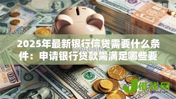 2025年最新银行信贷需要什么条件:申请银行贷款需满足哪些要求 2025年最新银行信贷需要什么条件:申请银行贷款需满足哪些要求