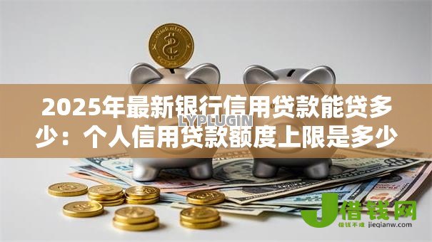 2025年最新银行信用贷款能贷多少：个人信用贷款额度上限是多少