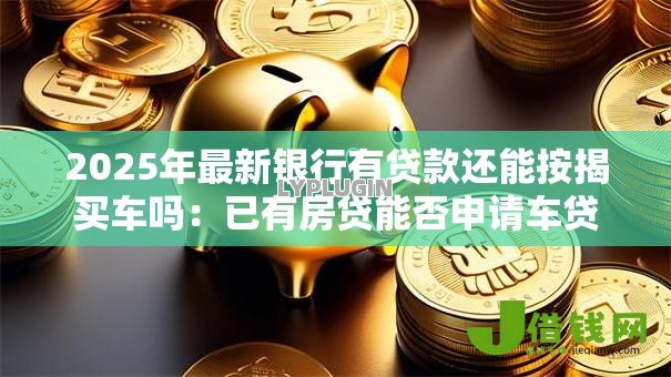 2025年最新银行有贷款还能按揭买车吗:已有房贷能否申请车贷 2025年最新银行有贷款还能按揭买车吗:已有房贷能否申请车贷