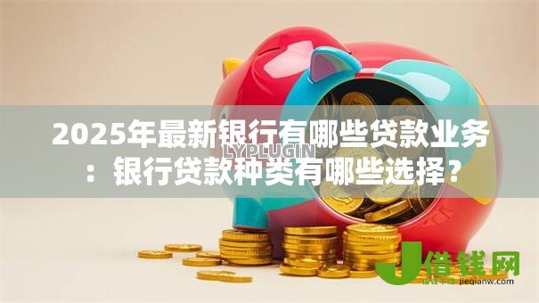 2025年最新银行有哪些贷款业务：银行贷款种类有哪些选择？
