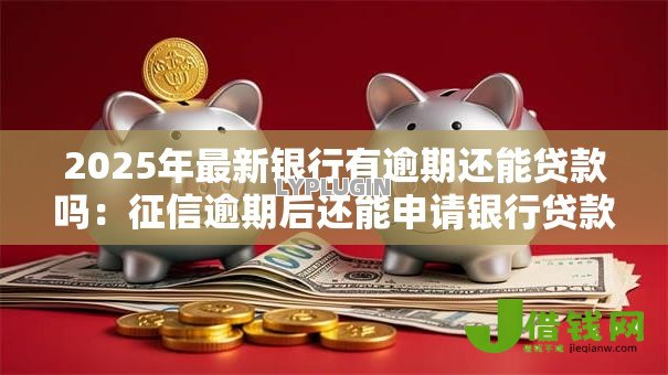 2025年最新银行有逾期还能贷款吗：征信逾期后还能申请银行贷款吗