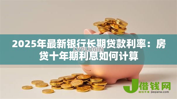 2025年最新银行长期贷款利率:房贷十年期利息如何计算 2025年最新银行长期贷款利率:房贷十年期利息如何计算