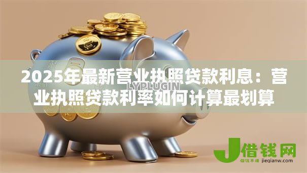 2025年最新营业执照贷款利息:营业执照贷款利率如何计算最划算 2025年最新营业执照贷款利息:营业执照贷款利率如何计算最划算