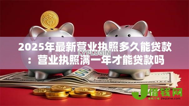 2025年最新营业执照多久能贷款:营业执照满一年才能贷款吗 2025年最新营业执照多久能贷款:营业执照满一年才能贷款吗
