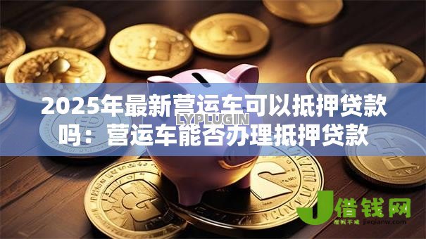 2025年最新营运车可以抵押贷款吗：营运车能否办理抵押贷款