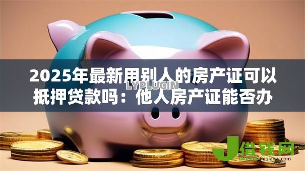 2025年最新用别人的房产证可以抵押贷款吗:他人房产证能否办理抵押贷款 2025年最新用别人的房产证可以抵押贷款吗:他人房产证能否办理抵押贷款