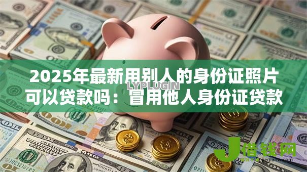 2025年最新用别人的身份证照片可以贷款吗:冒用他人身份证贷款合法吗 2025年最新用别人的身份证照片可以贷款吗:冒用他人身份证贷款合法吗