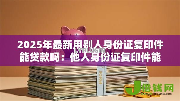 2025年最新用别人身份证复印件能贷款吗：他人身份证复印件能否申请贷款
