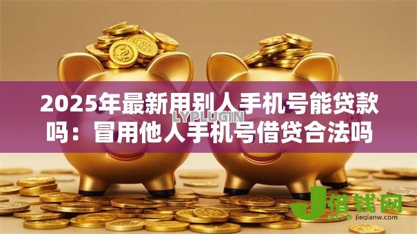 2025年最新用别人手机号能贷款吗：冒用他人手机号借贷合法吗