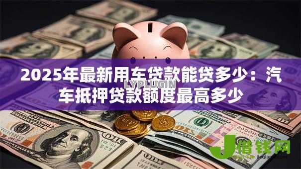 2025年最新用车贷款能贷多少：汽车抵押贷款额度最高多少
