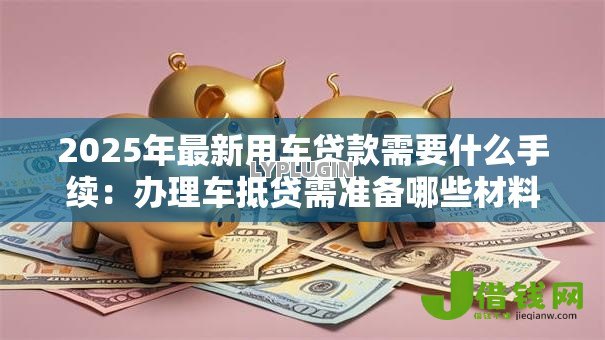 2025年最新用车贷款需要什么手续：办理车抵贷需准备哪些材料