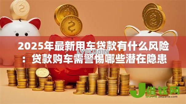 2025年最新用车贷款有什么风险:贷款购车需警惕哪些潜在隐患 2025年最新用车贷款有什么风险:贷款购车需警惕哪些潜在隐患