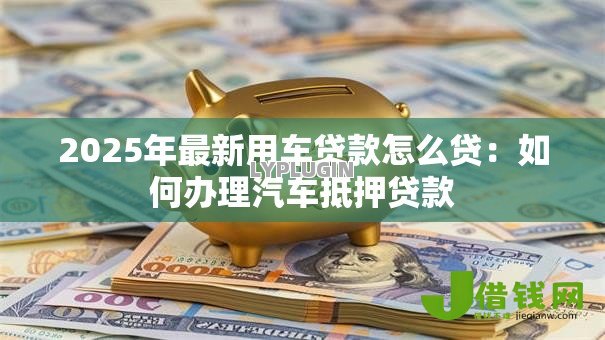 2025年最新用车贷款怎么贷：如何办理汽车抵押贷款