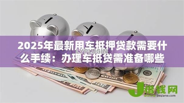 2025年最新用车抵押贷款需要什么手续:办理车抵贷需准备哪些材料 2025年最新用车抵押贷款需要什么手续:办理车抵贷需准备哪些材料