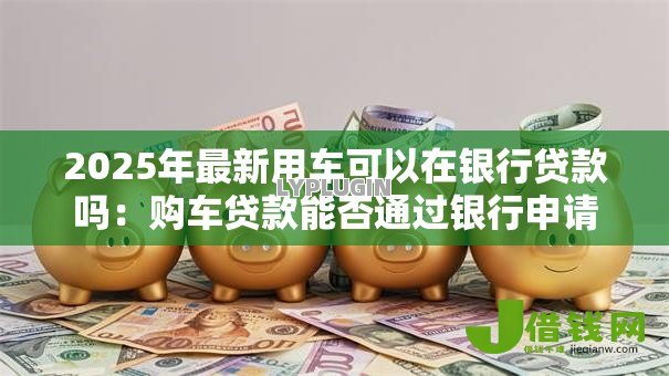 2025年最新用车可以在银行贷款吗：购车贷款能否通过银行申请