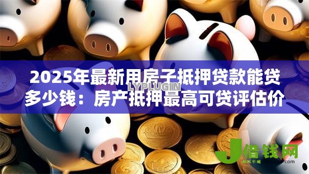 2025年最新用房子抵押贷款能贷多少钱：房产抵押最高可贷评估价几成