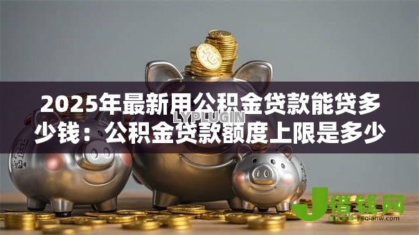 2025年最新用公积金贷款能贷多少钱：公积金贷款额度上限是多少