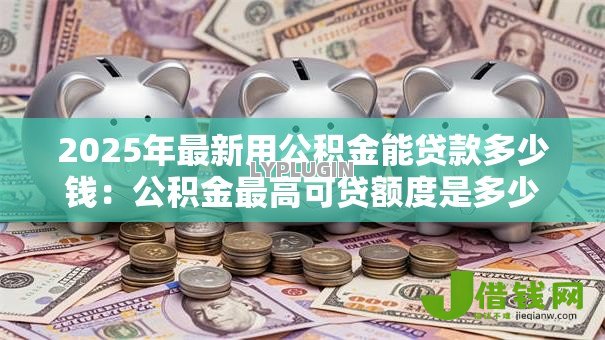 2025年最新用公积金能贷款多少钱:公积金最高可贷额度是多少 2025年最新用公积金能贷款多少钱:公积金最高可贷额度是多少