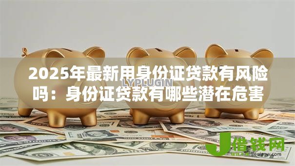 2025年最新用身份证贷款有风险吗:身份证贷款有哪些潜在危害 2025年最新用身份证贷款有风险吗:身份证贷款有哪些潜在危害