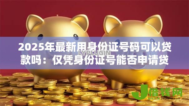 2025年最新用身份证号码可以贷款吗:仅凭身份证号能否申请贷款 2025年最新用身份证号码可以贷款吗:仅凭身份证号能否申请贷款
