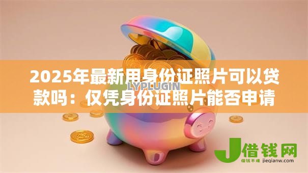 2025年最新用身份证照片可以贷款吗:仅凭身份证照片能否申请贷款 2025年最新用身份证照片可以贷款吗:仅凭身份证照片能否申请贷款