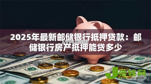 2025年最新邮储银行抵押贷款：邮储银行房产抵押能贷多少