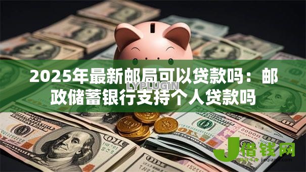 2025年最新邮局可以贷款吗：邮政储蓄银行支持个人贷款吗
