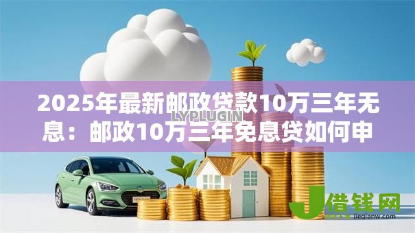 2025年最新邮政贷款10万三年无息:邮政10万三年免息贷如何申请 2025年最新邮政贷款10万三年无息:邮政10万三年免息贷如何申请