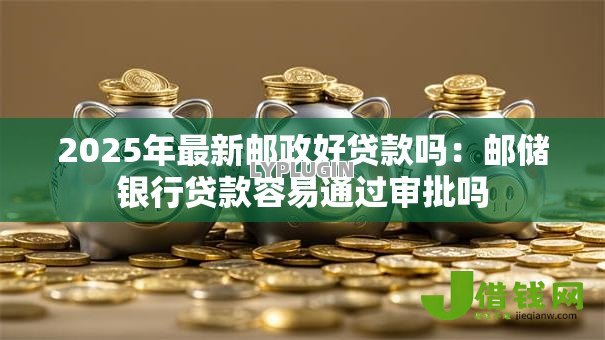 2025年最新邮政好贷款吗：邮储银行贷款容易通过审批吗