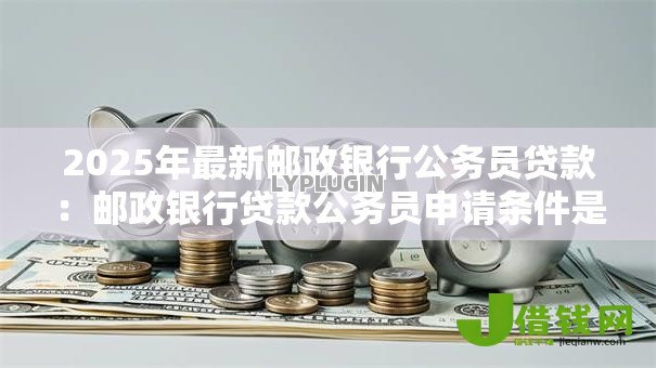 2025年最新邮政银行公务员贷款：邮政银行贷款公务员申请条件是什么