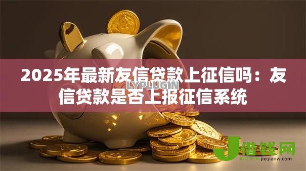 2025年最新友信贷款上征信吗:友信贷款是否上报征信系统 2025年最新友信贷款上征信吗:友信贷款是否上报征信系统