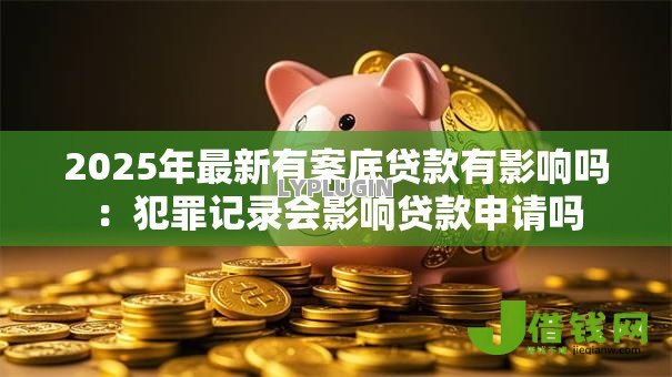 2025年最新有案底贷款有影响吗:犯罪记录会影响贷款申请吗 2025年最新有案底贷款有影响吗:犯罪记录会影响贷款申请吗