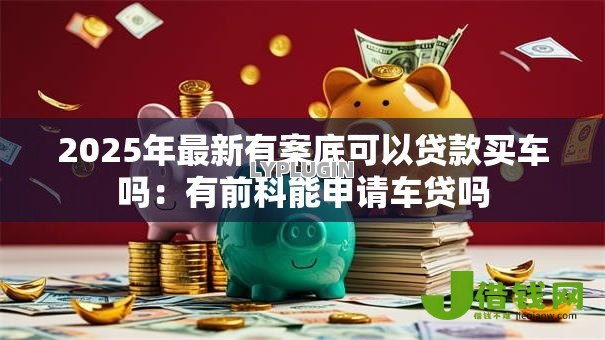 2025年最新有案底可以贷款买车吗：有前科能申请车贷吗