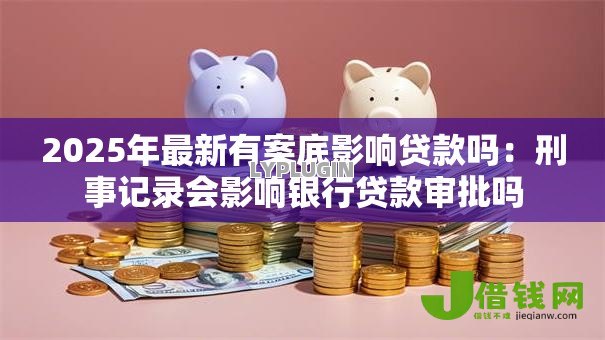 2025年最新有案底影响贷款吗:刑事记录会影响银行贷款审批吗 2025年最新有案底影响贷款吗:刑事记录会影响银行贷款审批吗