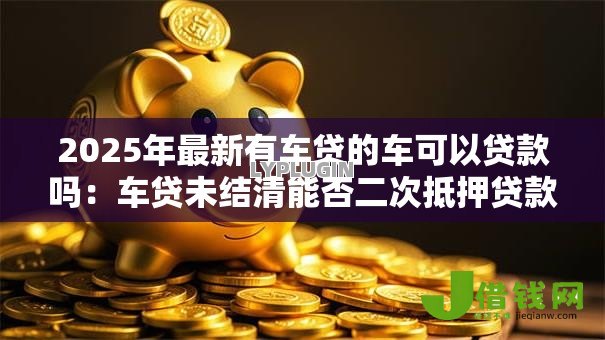 2025年最新有车贷的车可以贷款吗:车贷未结清能否二次抵押贷款 2025年最新有车贷的车可以贷款吗:车贷未结清能否二次抵押贷款