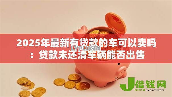 2025年最新有贷款的车可以卖吗：贷款未还清车辆能否出售