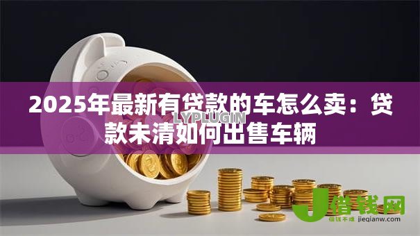 2025年最新有贷款的车怎么卖：贷款未清如何出售车辆