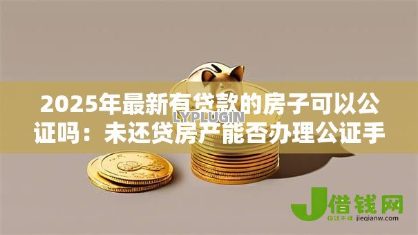 2025年最新有贷款的房子可以公证吗：未还贷房产能否办理公证手续