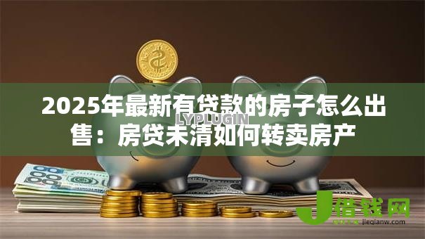 2025年最新有贷款的房子怎么出售:房贷未清如何转卖房产 2025年最新有贷款的房子怎么出售:房贷未清如何转卖房产