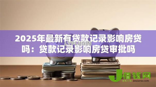 2025年最新有贷款记录影响房贷吗：贷款记录影响房贷审批吗