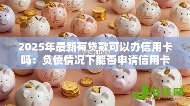 2025年最新有贷款可以办信用卡吗:负债情况下能否申请信用卡 2025年最新有贷款可以办信用卡吗:负债情况下能否申请信用卡