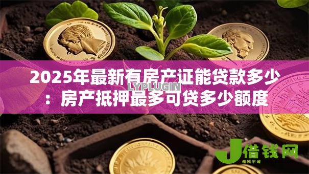 2025年最新有房产证能贷款多少：房产抵押最多可贷多少额度