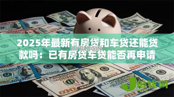 2025年最新有房贷和车贷还能贷款吗:已有房贷车贷能否再申请贷款 2025年最新有房贷和车贷还能贷款吗:已有房贷车贷能否再申请贷款