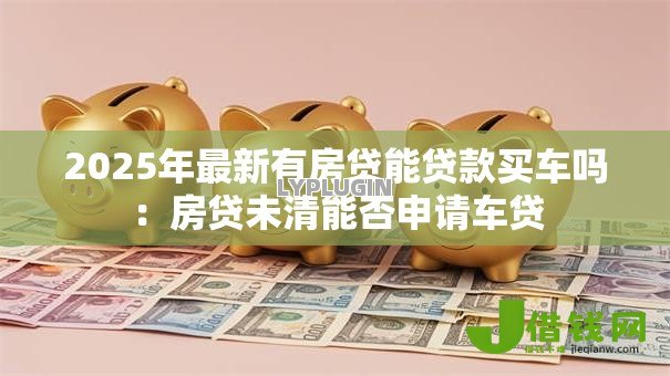 2025年最新有房贷能贷款买车吗:房贷未清能否申请车贷 2025年最新有房贷能贷款买车吗:房贷未清能否申请车贷